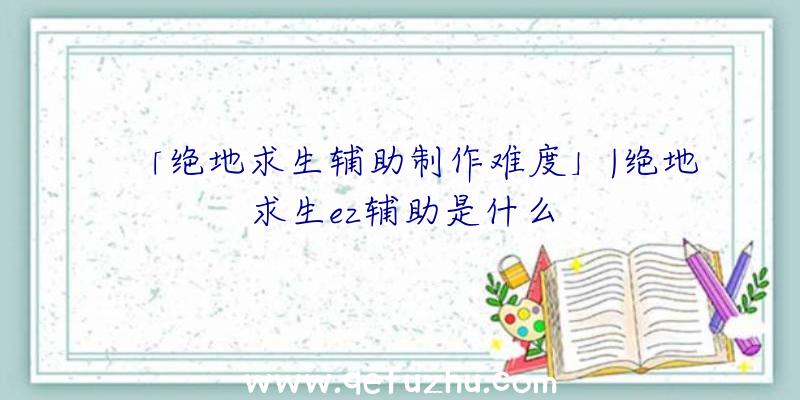 「绝地求生辅助制作难度」|绝地求生ez辅助是什么